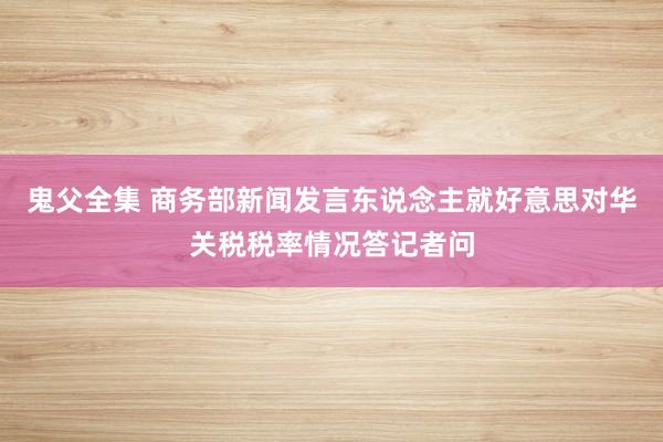 鬼父全集 商务部新闻发言东说念主就好意思对华关税税率情况答记者问