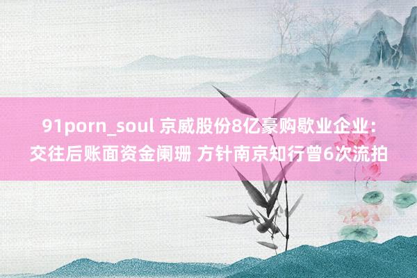 91porn_soul 京威股份8亿豪购歇业企业：交往后账面资金阑珊 方针南京知行曾6次流拍