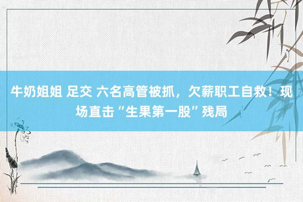 牛奶姐姐 足交 六名高管被抓，欠薪职工自救！现场直击“生果第一股”残局