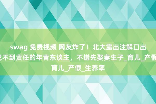 swag 免费视频 网友炸了！北大露出注解口出金句：找不到责任的年青东谈主，不错先娶妻生子_育儿_产假_生养率