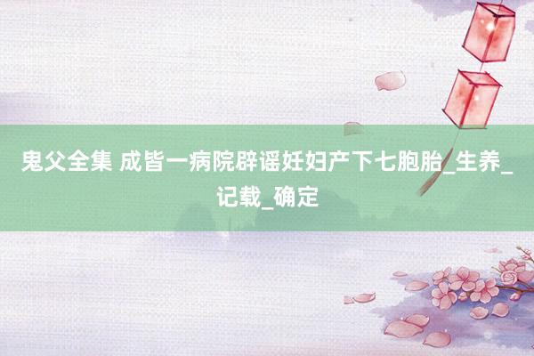 鬼父全集 成皆一病院辟谣妊妇产下七胞胎_生养_记载_确定