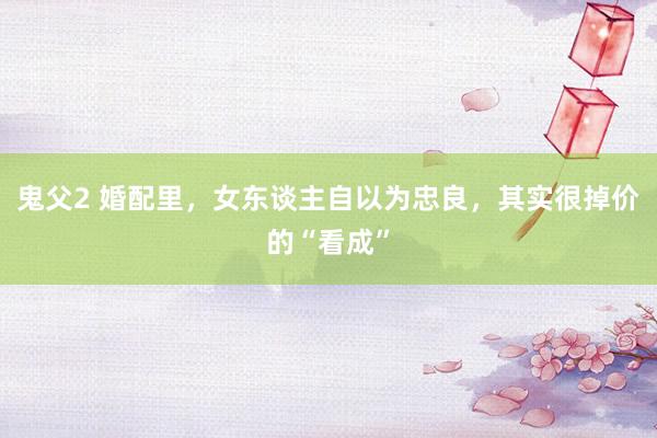 鬼父2 婚配里，女东谈主自以为忠良，其实很掉价的“看成”