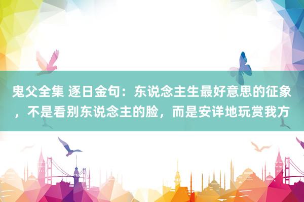 鬼父全集 逐日金句：东说念主生最好意思的征象，不是看别东说念主的脸，而是安详地玩赏我方
