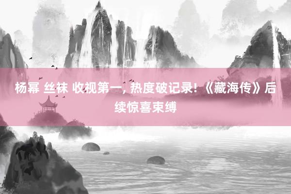 杨幂 丝袜 收视第一， 热度破记录! 《藏海传》后续惊喜束缚