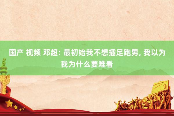 国产 视频 邓超: 最初始我不想插足跑男， 我以为我为什么要难看