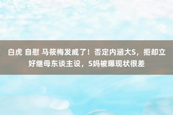 白虎 自慰 马筱梅发威了！否定内涵大S，拒却立好继母东谈主设，S妈被曝现状很差