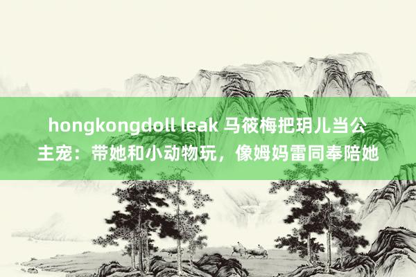 hongkongdoll leak 马筱梅把玥儿当公主宠：带她和小动物玩，像姆妈雷同奉陪她