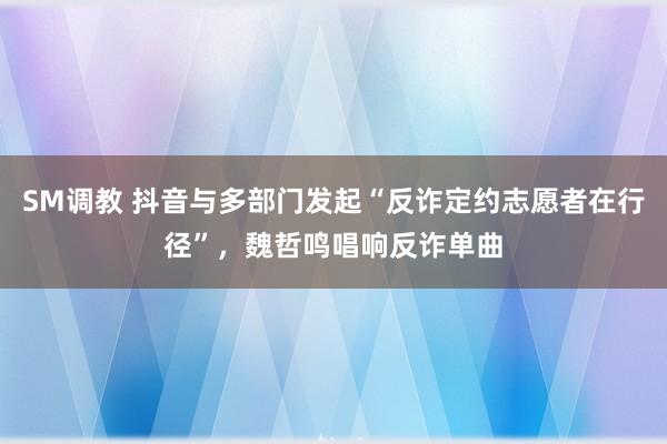 SM调教 抖音与多部门发起“反诈定约志愿者在行径”，魏哲鸣唱响反诈单曲